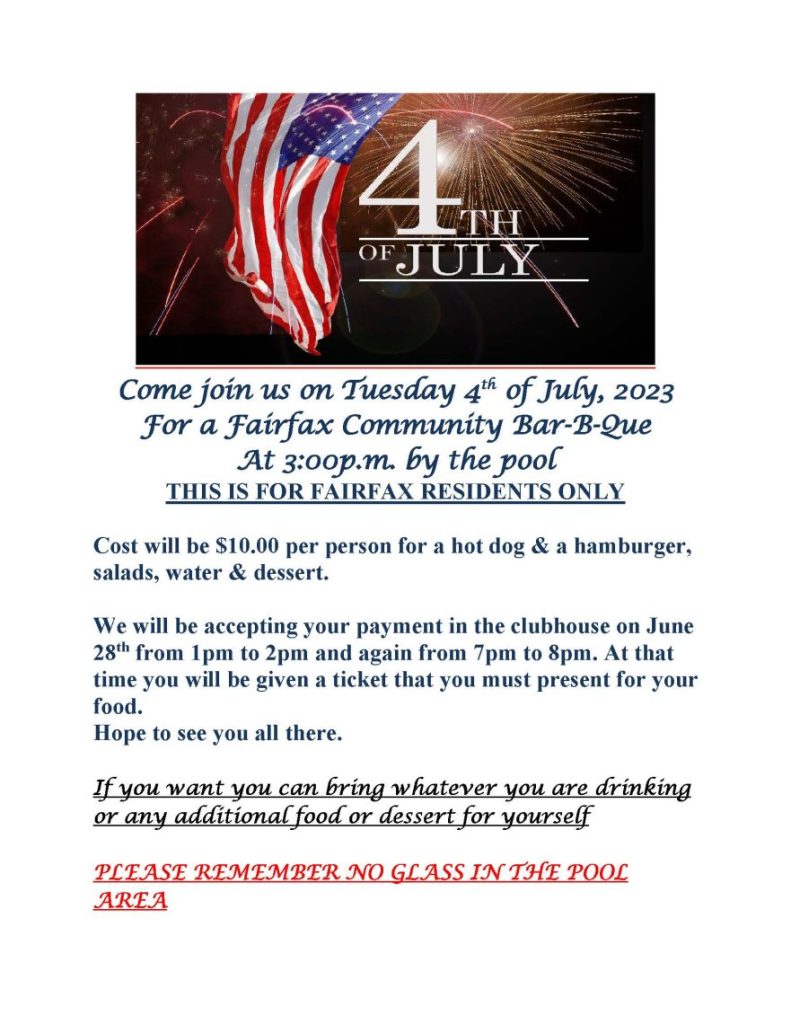 Come join us on Tuesday 4th of July, 2023
For a Fairfax Community Bar-B-Que
At 3:00p.m. by the pool
THIS IS FOR FAIRFAX RESIDENTS ONLY
Cost will be $10.00 per person for a hot dog & a hamburger, salads, water & dessert.
We will be accepting your payment in the clubhouse on June 28th from 1pm to 2pm and again from 7pm to 8pm. At that time you will be given a ticket that you must present for your food.
Hope to see you all there.
If you want you can bring whatever you are drinking or any additional food or dessert for yourself
PLEASE REMEMBER NO GLASS IN THE POOL AREA