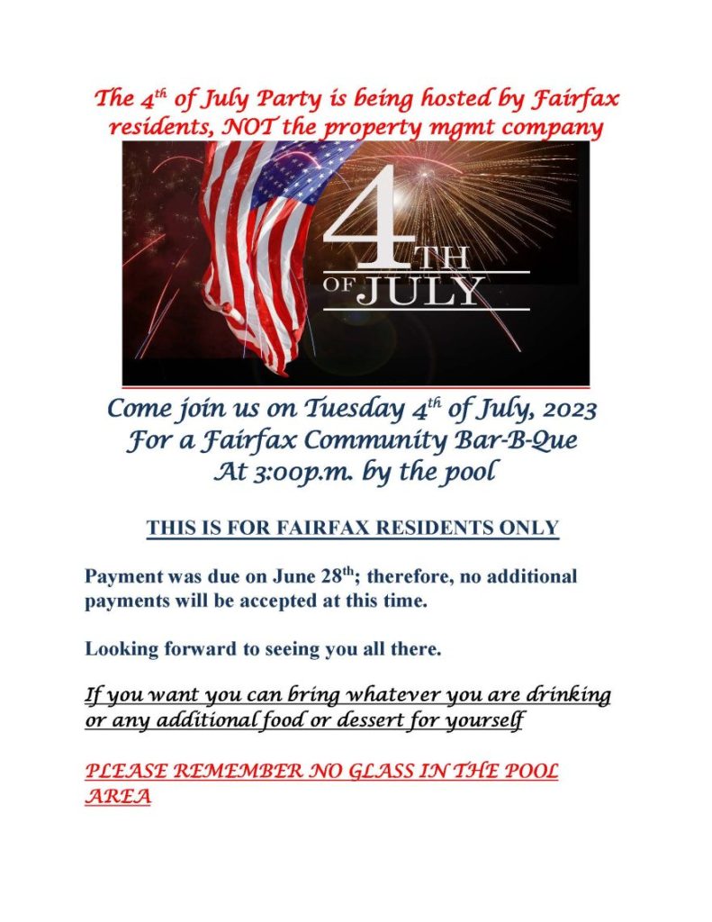 The 4th of July Party is being hosted by Fairfax residents, NOT the property mgmt company Come join us on Tuesday 4th of July, 2023
For a Fairfax Community Bar-B-Que
At 3:00p.m. by the pool
THIS IS FOR FAIRFAX RESIDENTS ONLY
Payment was due on June 28th; therefore, no additional
payments will be accepted at this time.
Looking forward to seeing you all there.
If you want you can bring whatever you are drinking
or any additional food or dessert for yourself
PLEASE REMEMBER NO GLASS IN THE POOL
AREA